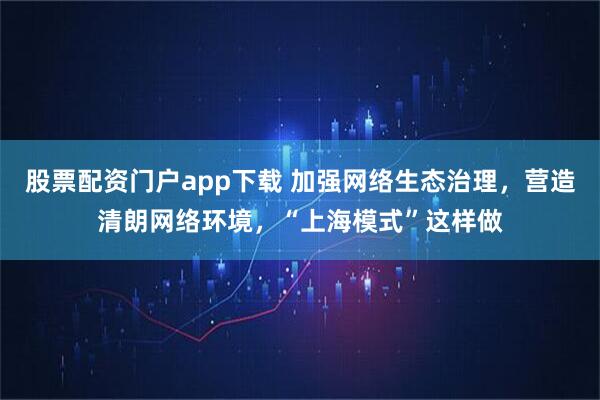 股票配资门户app下载 加强网络生态治理，营造清朗网络环境，“上海模式”这样做