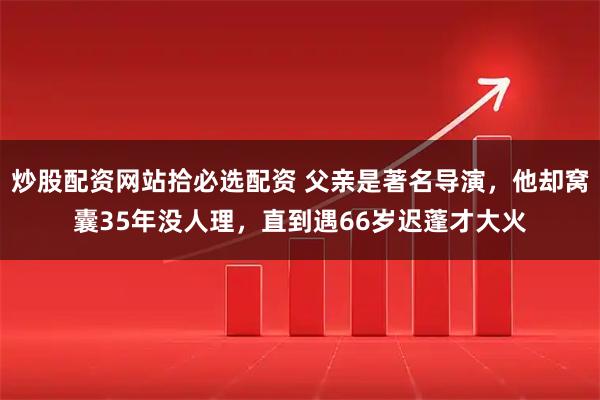 炒股配资网站拾必选配资 父亲是著名导演，他却窝囊35年没人理，直到遇66岁迟蓬才大火