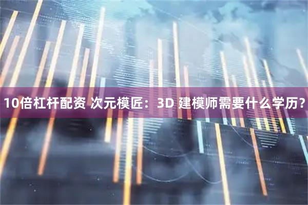 10倍杠杆配资 次元模匠：3D 建模师需要什么学历？