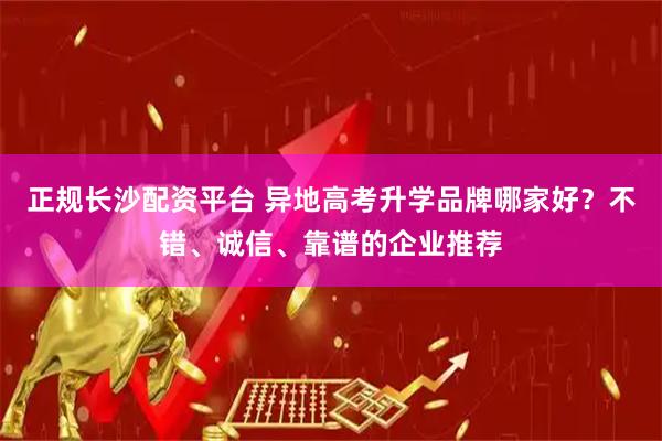 正规长沙配资平台 异地高考升学品牌哪家好？不错、诚信、靠谱的企业推荐