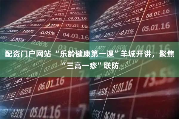 配资门户网站 “乐龄健康第一课”羊城开讲，聚焦“三高一疹”联防
